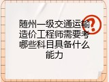 随州一级交通运输造价工程师需要考哪些科目具备什么能力