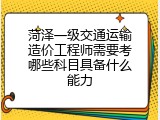 菏泽一级交通运输造价工程师需要考哪些科目具备什么能力