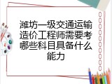 潍坊一级交通运输造价工程师需要考哪些科目具备什么能力