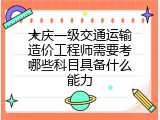 大庆一级交通运输造价工程师需要考哪些科目具备什么能力