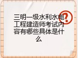 三明一级水利水电工程建造师考试内容有哪些具体是什么