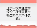 辽宁一级交通运输造价工程师需要考哪些科目具备什么能力