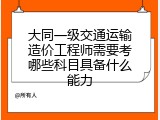 大同一级交通运输造价工程师需要考哪些科目具备什么能力