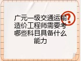 广元一级交通运输造价工程师需要考哪些科目具备什么能力