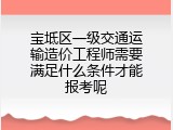 宝坻区一级交通运输造价工程师需要满足什么条件才能报考呢