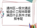 通州区一级交通运输造价工程师需要满足什么条件才能报考呢