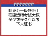 阿克苏一级铁路工程建造师考试大概多少钱多久可以考下来证书