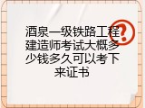 酒泉一级铁路工程建造师考试大概多少钱多久可以考下来证书