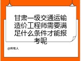 甘肃一级交通运输造价工程师需要满足什么条件才能报考呢