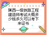 陕西一级铁路工程建造师考试大概多少钱多久可以考下来证书