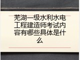 芜湖一级水利水电工程建造师考试内容有哪些具体是什么