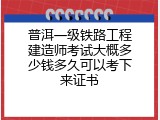 普洱一级铁路工程建造师考试大概多少钱多久可以考下来证书