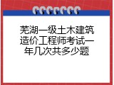 芜湖一级土木建筑造价工程师考试一年几次共多少题