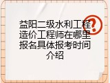 益阳二级水利工程造价工程师在哪里报名具体报考时间介绍