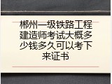 郴州一级铁路工程建造师考试大概多少钱多久可以考下来证书