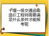 十堰一级交通运输造价工程师需要满足什么条件才能报考呢