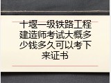 十堰一级铁路工程建造师考试大概多少钱多久可以考下来证书