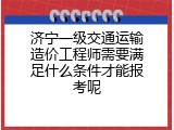 济宁一级交通运输造价工程师需要满足什么条件才能报考呢