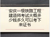 安庆一级铁路工程建造师考试大概多少钱多久可以考下来证书