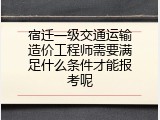 宿迁一级交通运输造价工程师需要满足什么条件才能报考呢