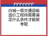 白城一级交通运输造价工程师需要满足什么条件才能报考呢