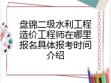 盘锦二级水利工程造价工程师在哪里报名具体报考时间介绍