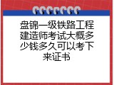 盘锦一级铁路工程建造师考试大概多少钱多久可以考下来证书
