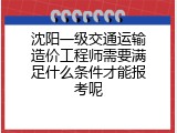 沈阳一级交通运输造价工程师需要满足什么条件才能报考呢