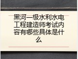 黑河一级水利水电工程建造师考试内容有哪些具体是什么