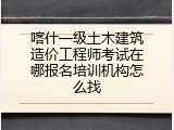 喀什一级土木建筑造价工程师考试在哪报名培训机构怎么找