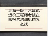 北海一级土木建筑造价工程师考试在哪报名培训机构怎么找