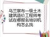 乌兰察布一级土木建筑造价工程师考试在哪报名培训机构怎么找
