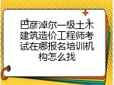 巴彦淖尔一级土木建筑造价工程师考试在哪报名培训机构怎么找