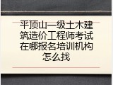 平顶山一级土木建筑造价工程师考试在哪报名培训机构怎么找