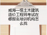 威海一级土木建筑造价工程师考试在哪报名培训机构怎么找