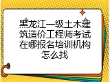 黑龙江一级土木建筑造价工程师考试在哪报名培训机构怎么找