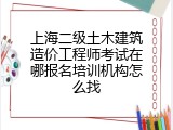 上海二级土木建筑造价工程师考试在哪报名培训机构怎么找
