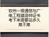 钦州一级通信与广电工程建造师证书考下来需要花多久难不难