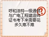 呼和浩特一级通信与广电工程建造师证书考下来需要花多久难不难