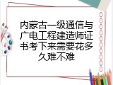 内蒙古一级通信与广电工程建造师证书考下来需要花多久难不难