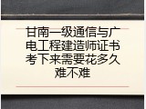 甘南一级通信与广电工程建造师证书考下来需要花多久难不难