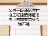金昌一级通信与广电工程建造师证书考下来需要花多久难不难