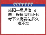 咸阳一级通信与广电工程建造师证书考下来需要花多久难不难