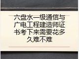 六盘水一级通信与广电工程建造师证书考下来需要花多久难不难