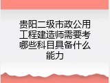 贵阳二级市政公用工程建造师需要考哪些科目具备什么能力