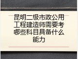 昆明二级市政公用工程建造师需要考哪些科目具备什么能力
