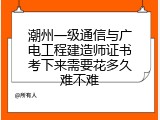 潮州一级通信与广电工程建造师证书考下来需要花多久难不难