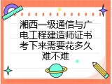 湘西一级通信与广电工程建造师证书考下来需要花多久难不难