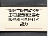 衡阳二级市政公用工程建造师需要考哪些科目具备什么能力