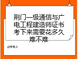 荆门一级通信与广电工程建造师证书考下来需要花多久难不难